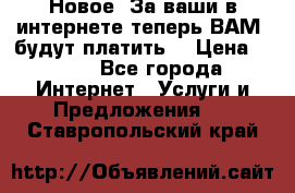 Новое! За ваши в интернете теперь ВАМ! будут платить! › Цена ­ 777 - Все города Интернет » Услуги и Предложения   . Ставропольский край